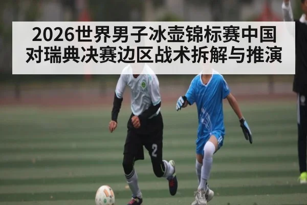 2026世界男子冰壶锦标赛中国对瑞典决赛边区战术拆解与推演