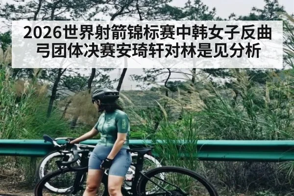 2026世界射箭锦标赛中韩女子反曲弓团体决赛安琦轩对林是见分析